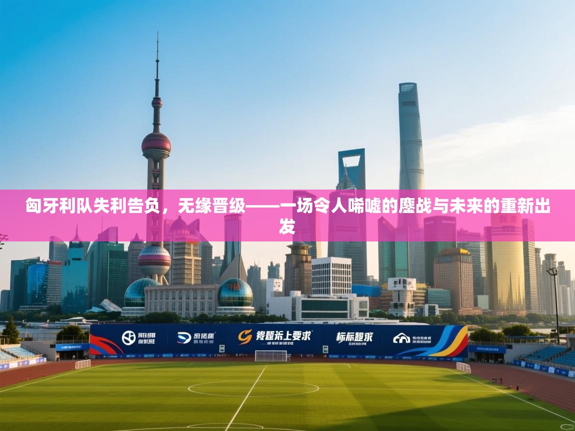 匈牙利队失利告负，无缘晋级——一场令人唏嘘的鏖战与未来的重新出发  第1张