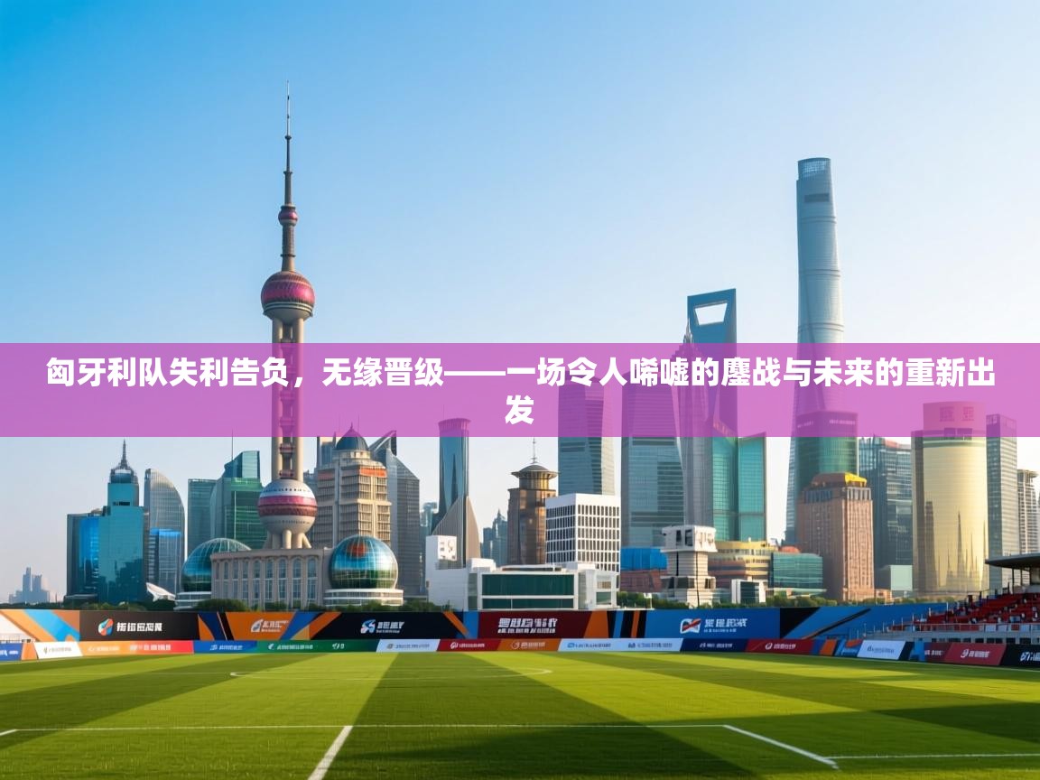 匈牙利队失利告负，无缘晋级——一场令人唏嘘的鏖战与未来的重新出发  第2张